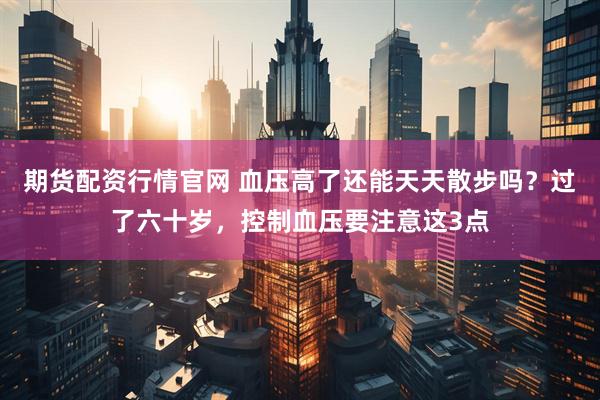 期货配资行情官网 血压高了还能天天散步吗？过了六十岁，控制血压要注意这3点