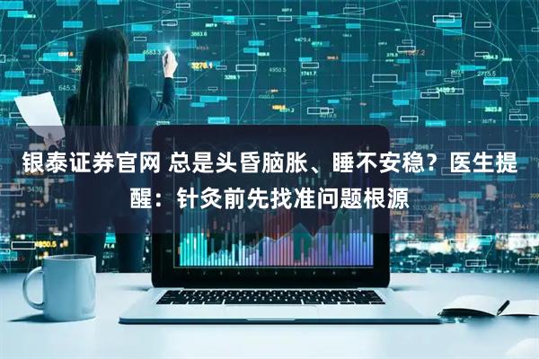 银泰证券官网 总是头昏脑胀、睡不安稳？医生提醒：针灸前先找准问题根源