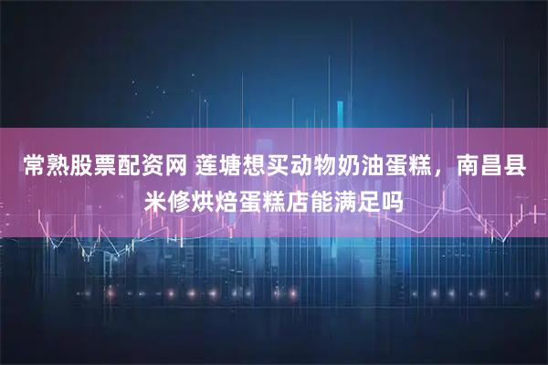 常熟股票配资网 莲塘想买动物奶油蛋糕，南昌县米修烘焙蛋糕店能满足吗