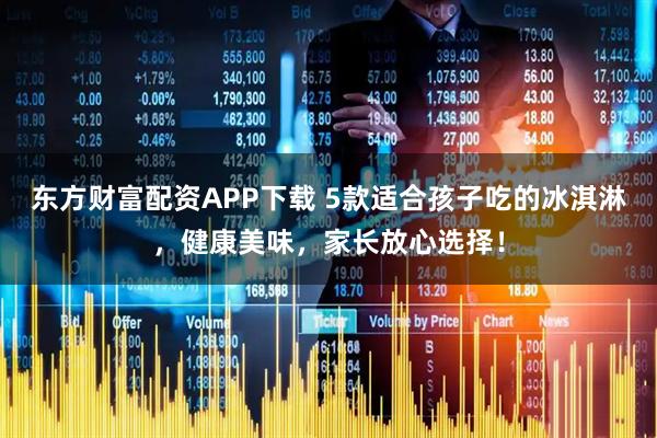 东方财富配资APP下载 5款适合孩子吃的冰淇淋，健康美味，家长放心选择！