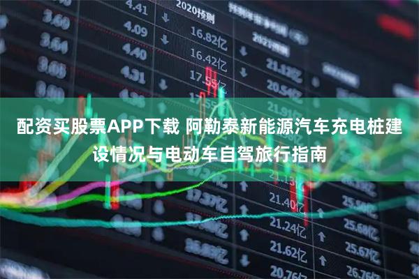 配资买股票APP下载 阿勒泰新能源汽车充电桩建设情况与电动车自驾旅行指南