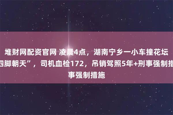 堆财网配资官网 凌晨4点，湖南宁乡一小车撞花坛“四脚朝天”，司机血检172，吊销驾照5年+刑事强制措施
