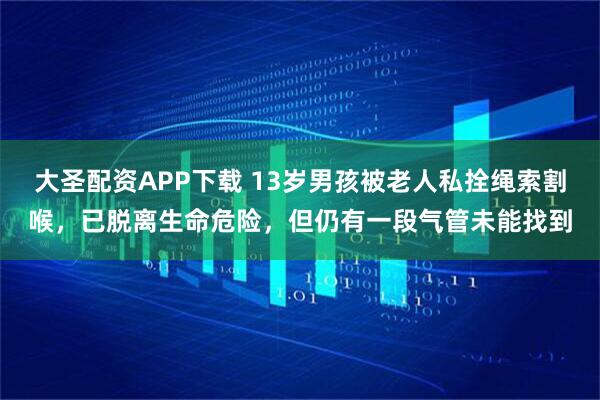 大圣配资APP下载 13岁男孩被老人私拴绳索割喉，已脱离生命危险，但仍有一段气管未能找到