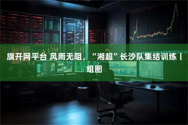 旗开网平台 风雨无阻，“湘超”长沙队集结训练丨组图