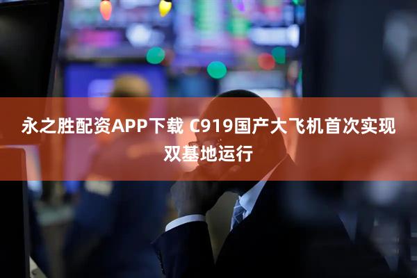 永之胜配资APP下载 C919国产大飞机首次实现双基地运行