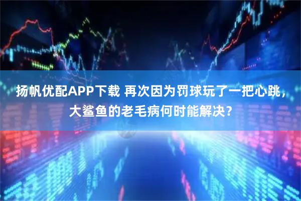 扬帆优配APP下载 再次因为罚球玩了一把心跳，大鲨鱼的老毛病何时能解决？