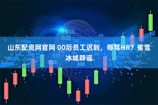 山东配资网官网 00后员工迟到，辱骂HR？蜜雪冰城辟谣
