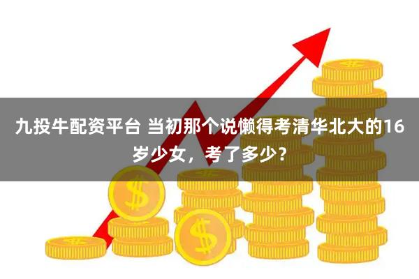 九投牛配资平台 当初那个说懒得考清华北大的16岁少女，考了多少？