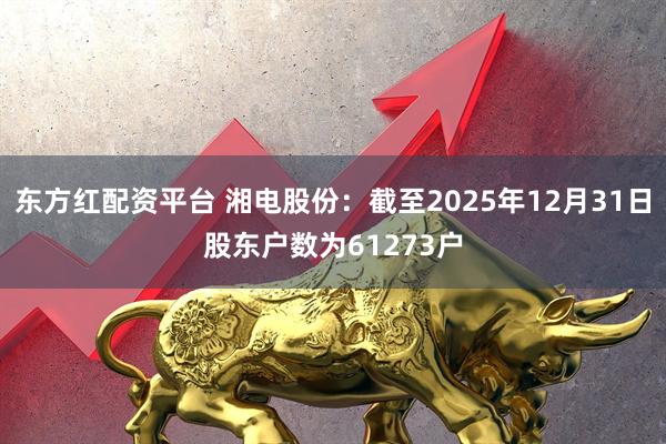 东方红配资平台 湘电股份：截至2025年12月31日股东户数为61273户