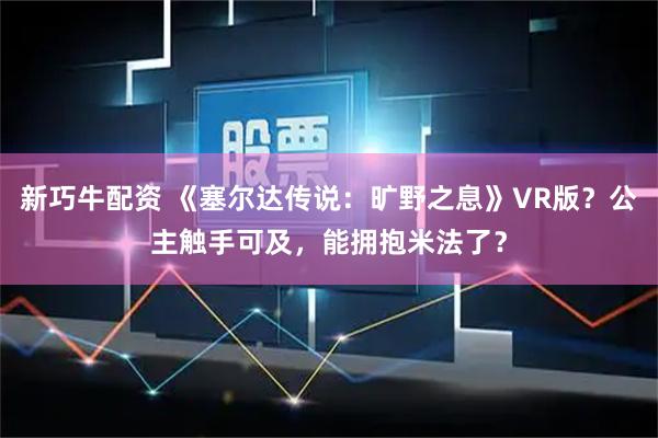 新巧牛配资 《塞尔达传说：旷野之息》VR版？公主触手可及，能拥抱米法了？