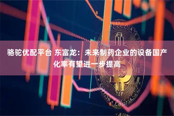 骆驼优配平台 东富龙：未来制药企业的设备国产化率有望进一步提高