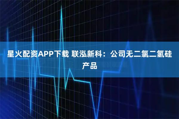 星火配资APP下载 联泓新科：公司无二氯二氢硅产品