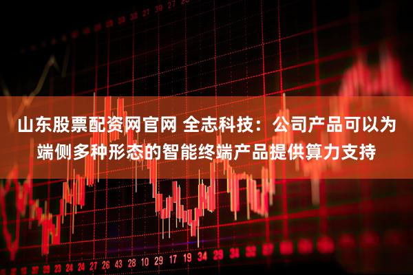 山东股票配资网官网 全志科技：公司产品可以为端侧多种形态的智能终端产品提供算力支持