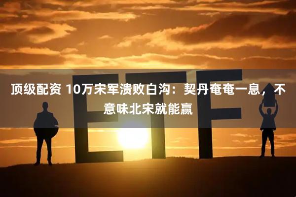 顶级配资 10万宋军溃败白沟：契丹奄奄一息，不意味北宋就能赢