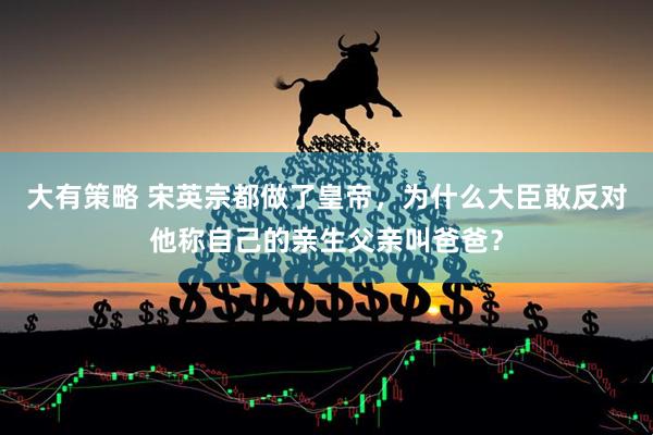 大有策略 宋英宗都做了皇帝，为什么大臣敢反对他称自己的亲生父亲叫爸爸？