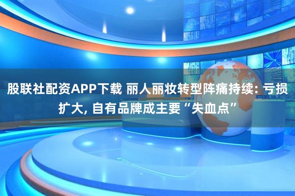 股联社配资APP下载 丽人丽妆转型阵痛持续: 亏损扩大, 自有品牌成主要“失血点”