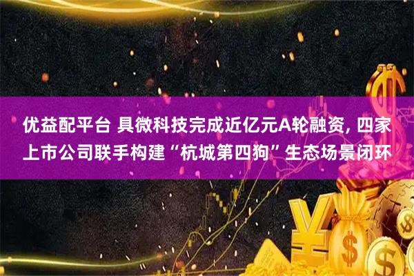 优益配平台 具微科技完成近亿元A轮融资, 四家上市公司联手构建“杭城第四狗”生态场景闭环