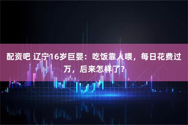 配资吧 辽宁16岁巨婴：吃饭靠人喂，每日花费过万，后来怎样了？