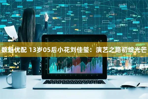数魅优配 13岁05后小花刘佳玺:演艺之路初绽光芒