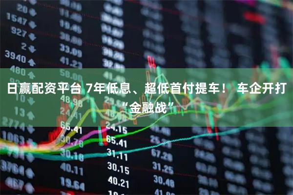 日赢配资平台 7年低息、超低首付提车！ 车企开打“金融战”