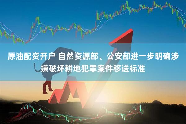 原油配资开户 自然资源部、公安部进一步明确涉嫌破坏耕地犯罪案件移送标准