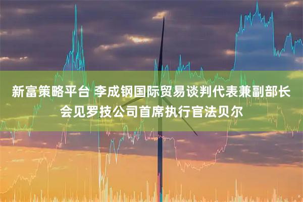 新富策略平台 李成钢国际贸易谈判代表兼副部长会见罗技公司首席执行官法贝尔
