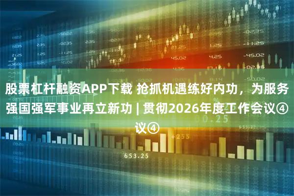 股票杠杆融资APP下载 抢抓机遇练好内功，为服务强国强军事业再立新功 | 贯彻2026年度工作会议④