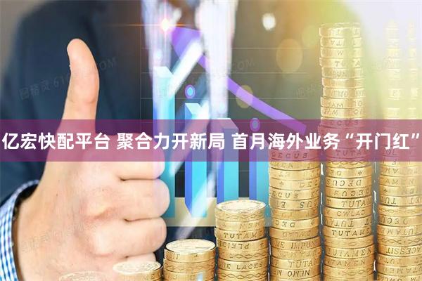 亿宏快配平台 聚合力开新局 首月海外业务“开门红”