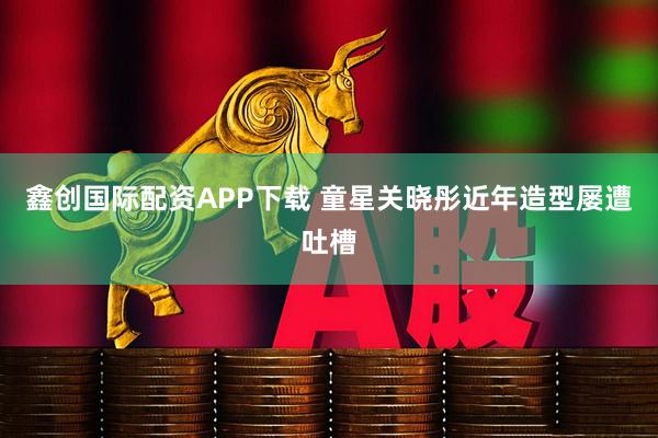 鑫创国际配资APP下载 童星关晓彤近年造型屡遭吐槽