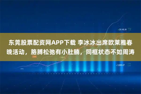 东莞股票配资网APP下载 李冰冰出席欧莱雅春晚活动，胳膊松弛有小肚腩，同框状态不如周涛