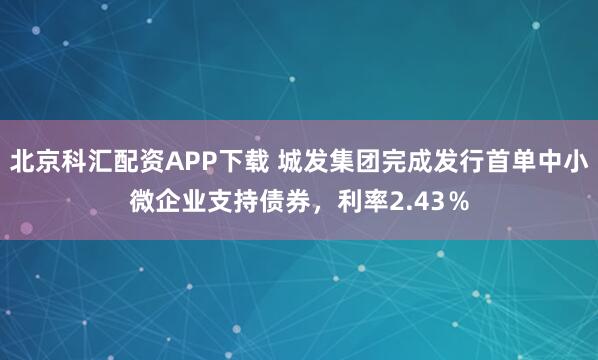 北京科汇配资APP下载 城发集团完成发行首单中小微企业支持债券，利率2.43％
