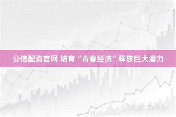 公信配资官网 培育“青春经济”释放巨大潜力