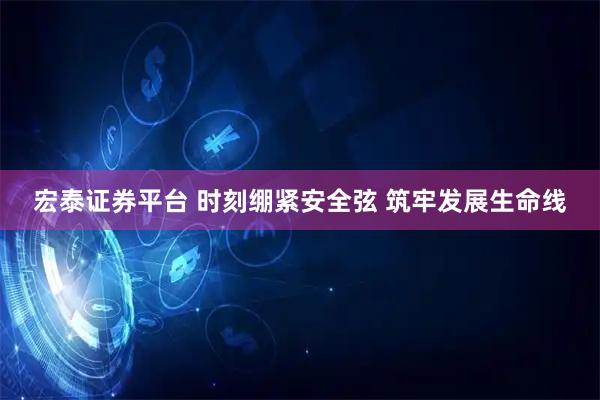 宏泰证券平台 时刻绷紧安全弦 筑牢发展生命线