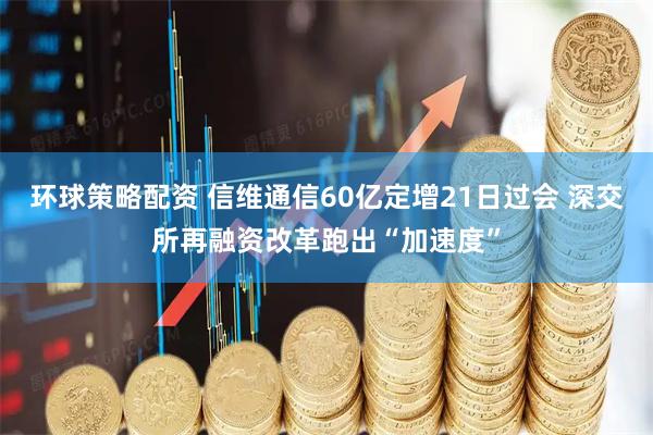 环球策略配资 信维通信60亿定增21日过会 深交所再融资改革跑出“加速度”