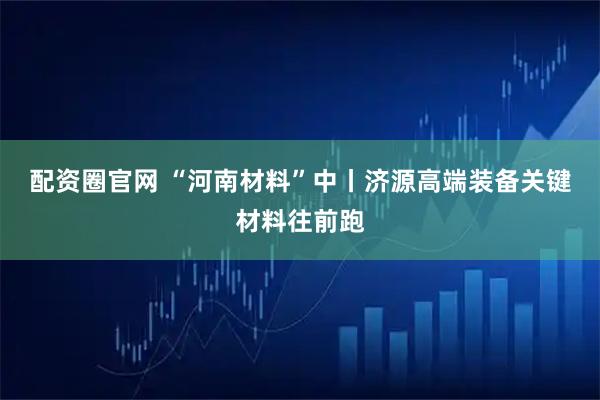 配资圈官网 “河南材料”中丨济源高端装备关键材料往前跑
