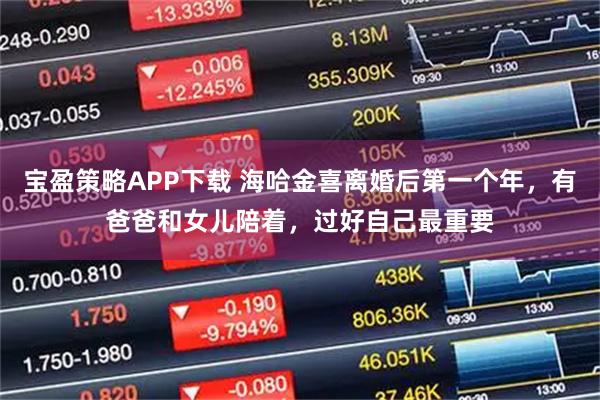 宝盈策略APP下载 海哈金喜离婚后第一个年，有爸爸和女儿陪着，过好自己最重要