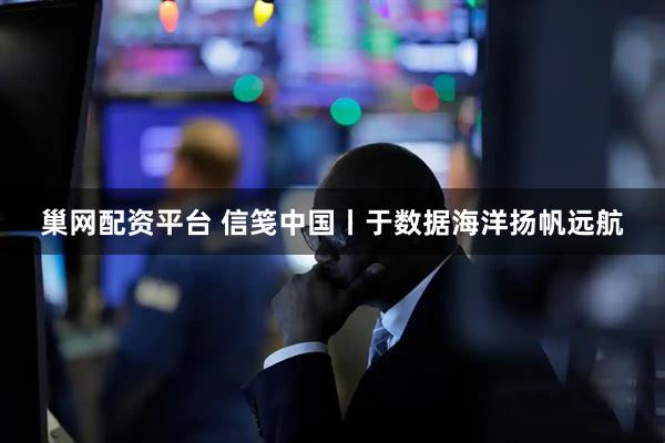 巢网配资平台 信笺中国丨于数据海洋扬帆远航