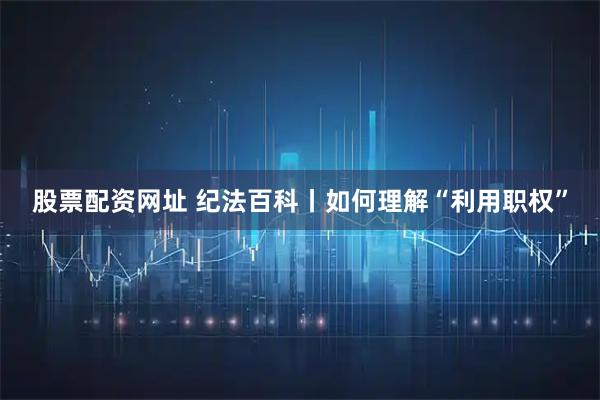 股票配资网址 纪法百科丨如何理解“利用职权”
